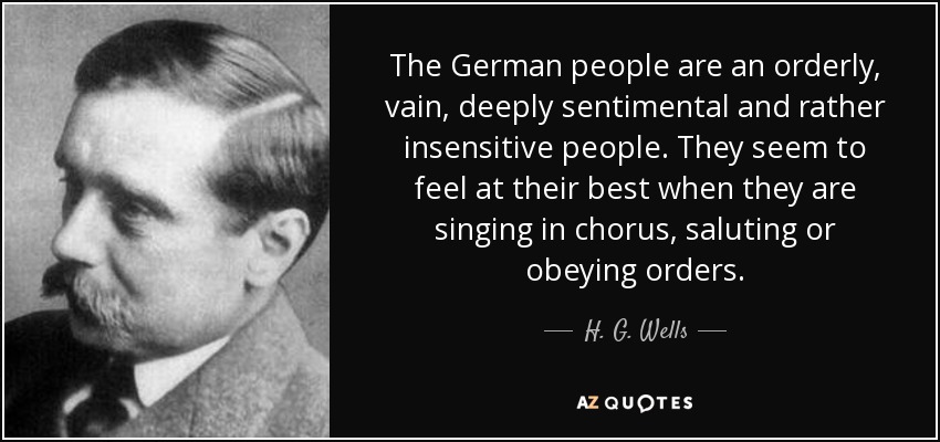 The German people are an orderly, vain, deeply sentimental and rather insensitive people. They seem to feel at their best when they are singing in chorus, saluting or obeying orders. - H. G. Wells