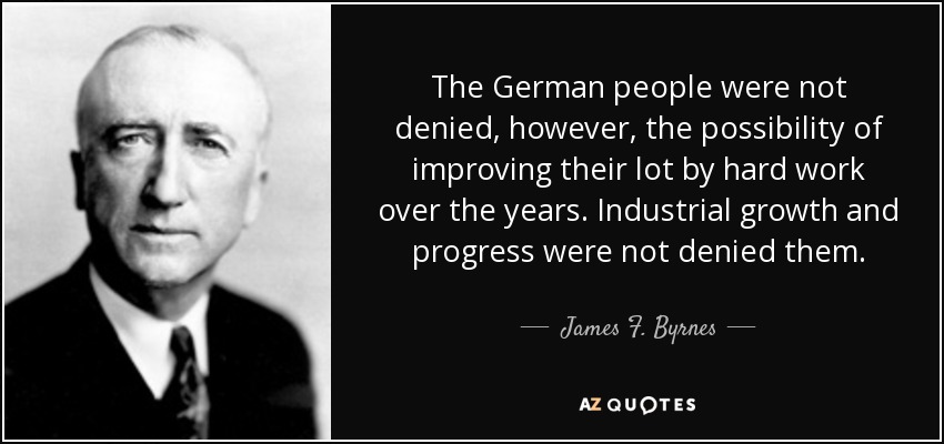 The German people were not denied, however, the possibility of improving their lot by hard work over the years. Industrial growth and progress were not denied them. - James F. Byrnes