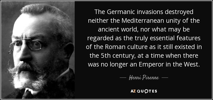 The Germanic invasions destroyed neither the Mediterranean unity of the ancient world, nor what may be regarded as the truly essential features of the Roman culture as it still existed in the 5th century, at a time when there was no longer an Emperor in the West. - Henri Pirenne