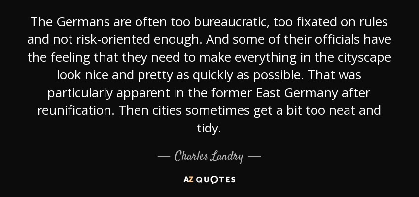 The Germans are often too bureaucratic, too fixated on rules and not risk-oriented enough. And some of their officials have the feeling that they need to make everything in the cityscape look nice and pretty as quickly as possible. That was particularly apparent in the former East Germany after reunification. Then cities sometimes get a bit too neat and tidy. - Charles Landry