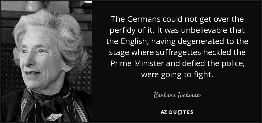 The Germans could not get over the perfidy of it. It was unbelievable that the English, having degenerated to the stage where suffragettes heckled the Prime Minister and defied the police, were going to fight. - Barbara Tuchman