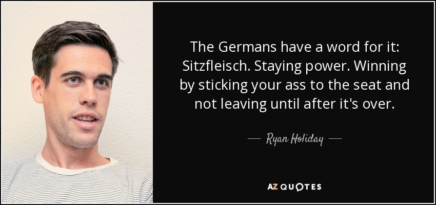 The Germans have a word for it: Sitzfleisch. Staying power. Winning by sticking your ass to the seat and not leaving until after it's over. - Ryan Holiday