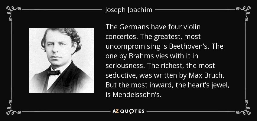 The Germans have four violin concertos. The greatest, most uncompromising is Beethoven’s. The one by Brahms vies with it in seriousness. The richest, the most seductive, was written by Max Bruch. But the most inward, the heart’s jewel, is Mendelssohn’s. - Joseph Joachim