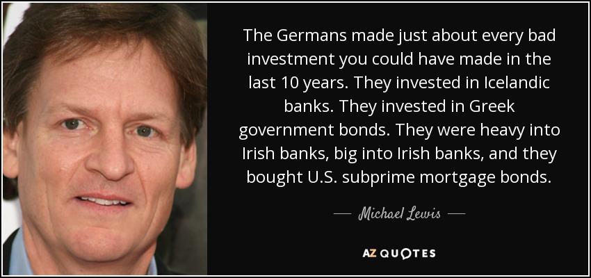 The Germans made just about every bad investment you could have made in the last 10 years. They invested in Icelandic banks. They invested in Greek government bonds. They were heavy into Irish banks, big into Irish banks, and they bought U.S. subprime mortgage bonds. - Michael Lewis