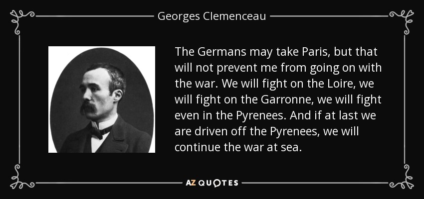 The Germans may take Paris, but that will not prevent me from going on with the war. We will fight on the Loire, we will fight on the Garronne, we will fight even in the Pyrenees. And if at last we are driven off the Pyrenees, we will continue the war at sea. - Georges Clemenceau