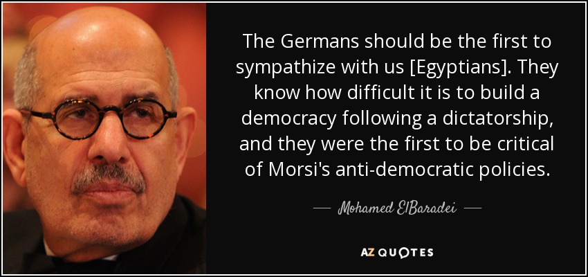 The Germans should be the first to sympathize with us [Egyptians]. They know how difficult it is to build a democracy following a dictatorship, and they were the first to be critical of Morsi's anti-democratic policies. - Mohamed ElBaradei