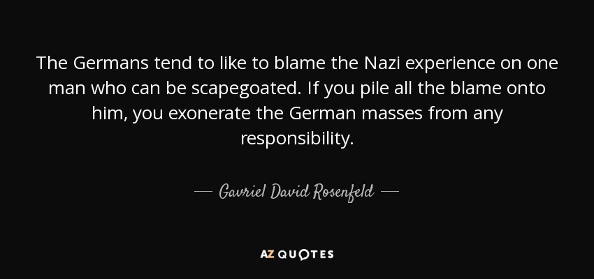 The Germans tend to like to blame the Nazi experience on one man who can be scapegoated. If you pile all the blame onto him, you exonerate the German masses from any responsibility. - Gavriel David Rosenfeld