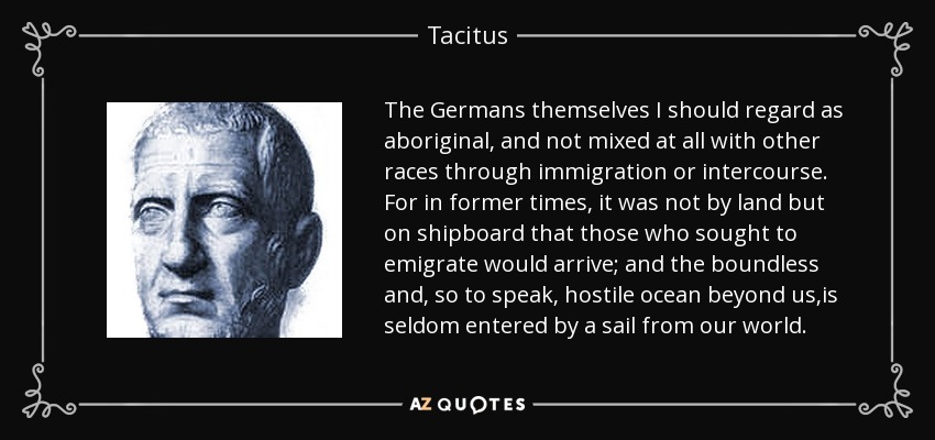 The Germans themselves I should regard as aboriginal, and not mixed at all with other races through immigration or intercourse. For in former times, it was not by land but on shipboard that those who sought to emigrate would arrive; and the boundless and, so to speak, hostile ocean beyond us,is seldom entered by a sail from our world. - Tacitus