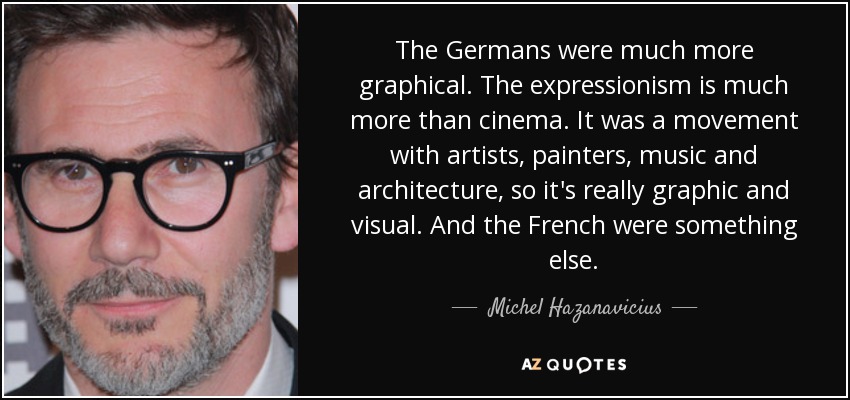 The Germans were much more graphical. The expressionism is much more than cinema. It was a movement with artists, painters, music and architecture, so it's really graphic and visual. And the French were something else. - Michel Hazanavicius