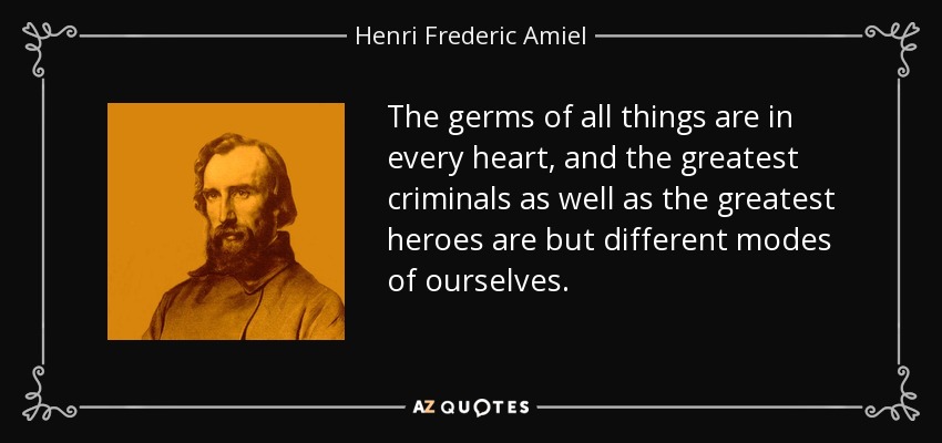 The germs of all things are in every heart, and the greatest criminals as well as the greatest heroes are but different modes of ourselves. - Henri Frederic Amiel