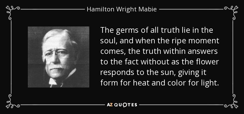 The germs of all truth lie in the soul, and when the ripe moment comes, the truth within answers to the fact without as the flower responds to the sun, giving it form for heat and color for light. - Hamilton Wright Mabie