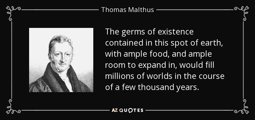 The germs of existence contained in this spot of earth, with ample food, and ample room to expand in, would fill millions of worlds in the course of a few thousand years. - Thomas Malthus