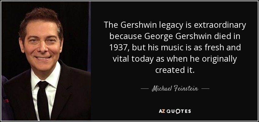 The Gershwin legacy is extraordinary because George Gershwin died in 1937, but his music is as fresh and vital today as when he originally created it. - Michael Feinstein