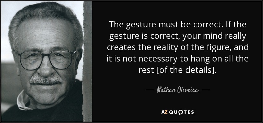 The gesture must be correct. If the gesture is correct, your mind really creates the reality of the figure, and it is not necessary to hang on all the rest [of the details]. - Nathan Oliveira