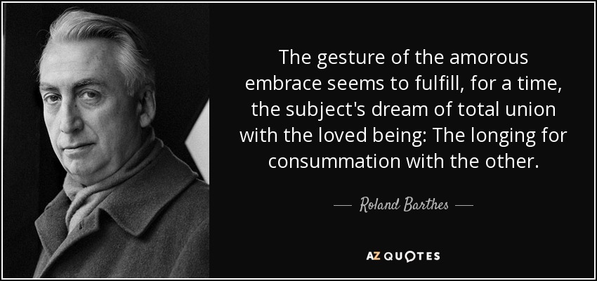The gesture of the amorous embrace seems to fulfill, for a time, the subject's dream of total union with the loved being: The longing for consummation with the other. - Roland Barthes