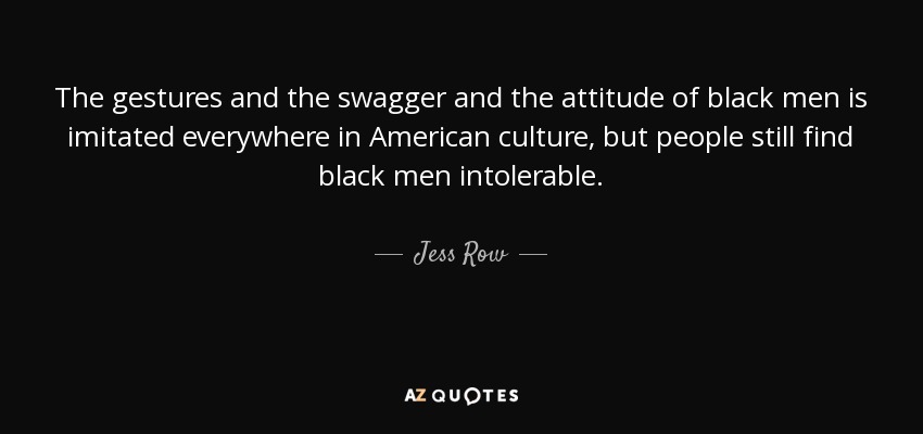 The gestures and the swagger and the attitude of black men is imitated everywhere in American culture, but people still find black men intolerable. - Jess Row