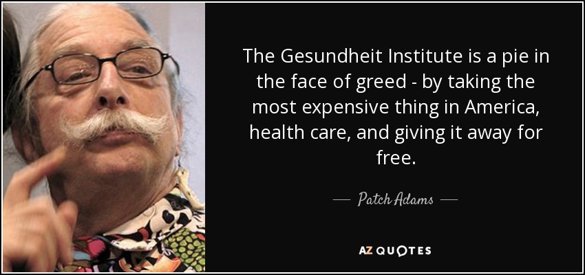 The Gesundheit Institute is a pie in the face of greed - by taking the most expensive thing in America, health care, and giving it away for free. - Patch Adams