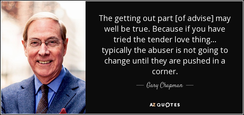 The getting out part [of advise] may well be true. Because if you have tried the tender love thing... typically the abuser is not going to change until they are pushed in a corner. - Gary Chapman