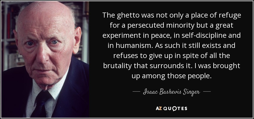The ghetto was not only a place of refuge for a persecuted minority but a great experiment in peace, in self-discipline and in humanism. As such it still exists and refuses to give up in spite of all the brutality that surrounds it. I was brought up among those people. - Isaac Bashevis Singer
