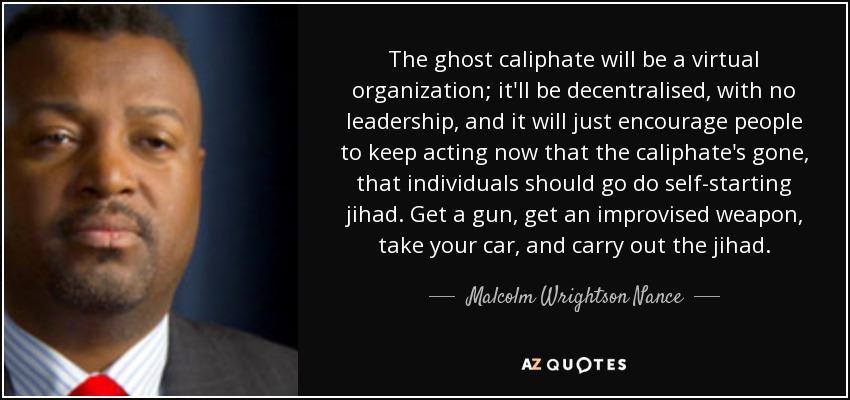 The ghost caliphate will be a virtual organization; it'll be decentralised, with no leadership, and it will just encourage people to keep acting now that the caliphate's gone, that individuals should go do self-starting jihad. Get a gun, get an improvised weapon, take your car, and carry out the jihad. - Malcolm Wrightson Nance