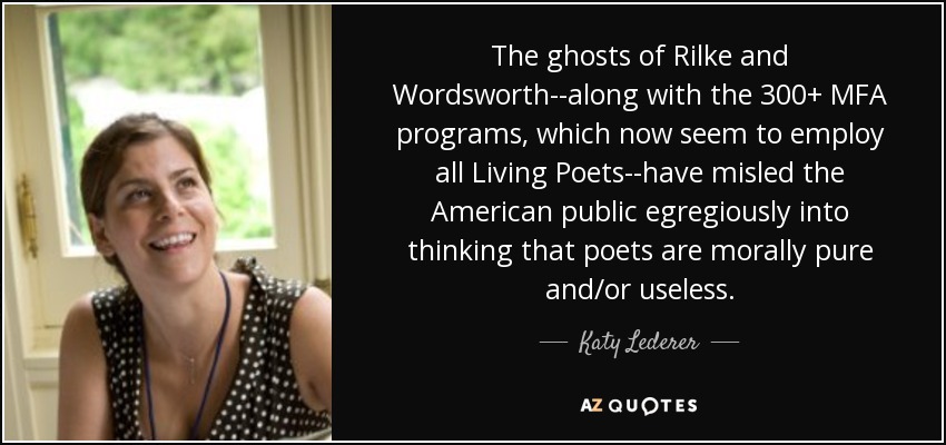 The ghosts of Rilke and Wordsworth--along with the 300+ MFA programs, which now seem to employ all Living Poets--have misled the American public egregiously into thinking that poets are morally pure and/or useless. - Katy Lederer