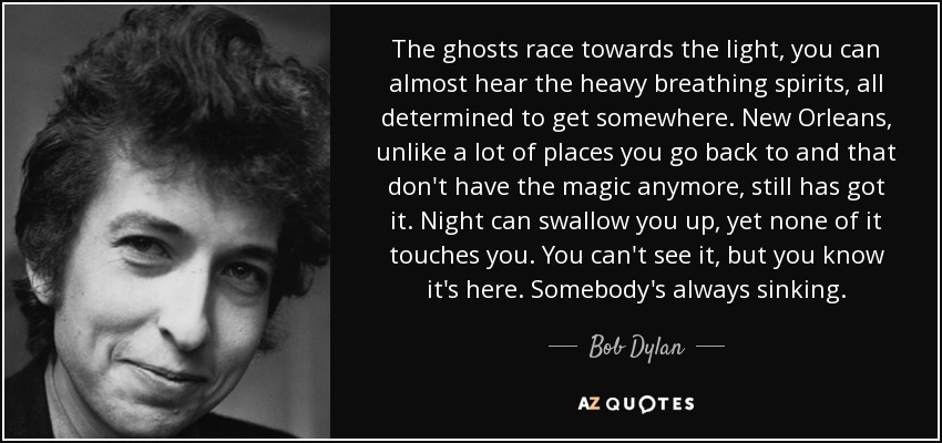 The ghosts race towards the light, you can almost hear the heavy breathing spirits, all determined to get somewhere. New Orleans, unlike a lot of places you go back to and that don't have the magic anymore, still has got it. Night can swallow you up, yet none of it touches you. You can't see it, but you know it's here. Somebody's always sinking. - Bob Dylan