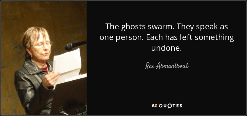 The ghosts swarm. They speak as one person. Each has left something undone. - Rae Armantrout