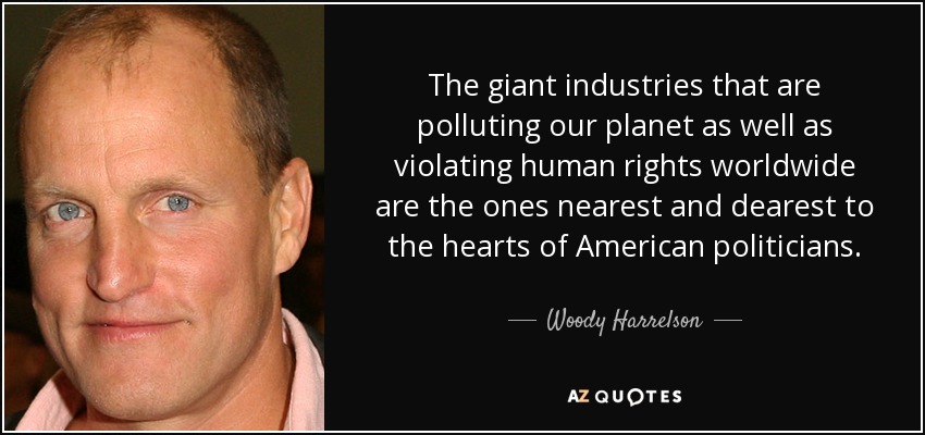 The giant industries that are polluting our planet as well as violating human rights worldwide are the ones nearest and dearest to the hearts of American politicians. - Woody Harrelson