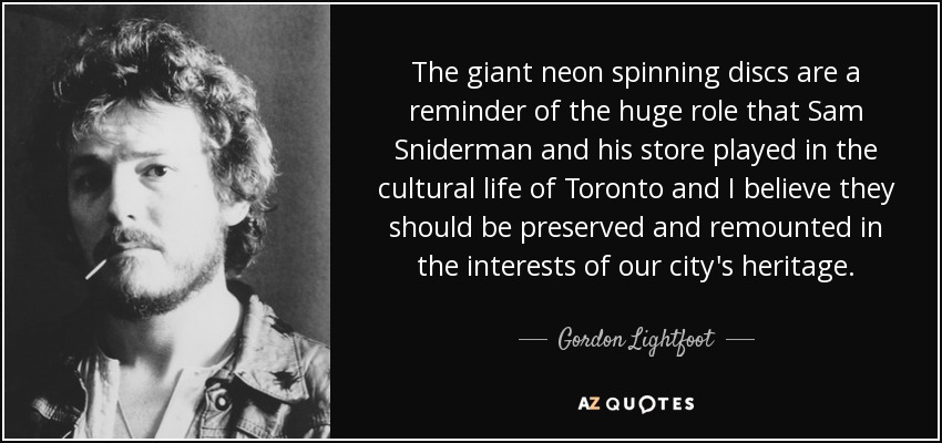 The giant neon spinning discs are a reminder of the huge role that Sam Sniderman and his store played in the cultural life of Toronto and I believe they should be preserved and remounted in the interests of our city's heritage. - Gordon Lightfoot