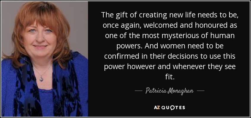 The gift of creating new life needs to be, once again, welcomed and honoured as one of the most mysterious of human powers. And women need to be confirmed in their decisions to use this power however and whenever they see fit. - Patricia Monaghan