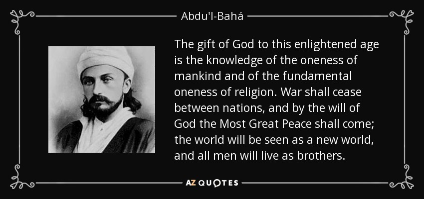 The gift of God to this enlightened age is the knowledge of the oneness of mankind and of the fundamental oneness of religion. War shall cease between nations, and by the will of God the Most Great Peace shall come; the world will be seen as a new world, and all men will live as brothers. - Abdu'l-Bahá