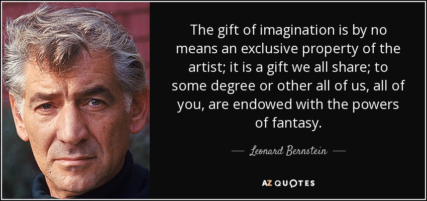 The gift of imagination is by no means an exclusive property of the artist; it is a gift we all share; to some degree or other all of us, all of you, are endowed with the powers of fantasy. - Leonard Bernstein
