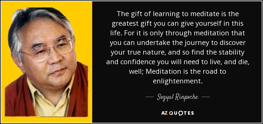 The gift of learning to meditate is the greatest gift you can give yourself in this life. For it is only through meditation that you can undertake the journey to discover your true nature, and so find the stability and confidence you will need to live, and die, well; Meditation is the road to enlightenment. - Sogyal Rinpoche