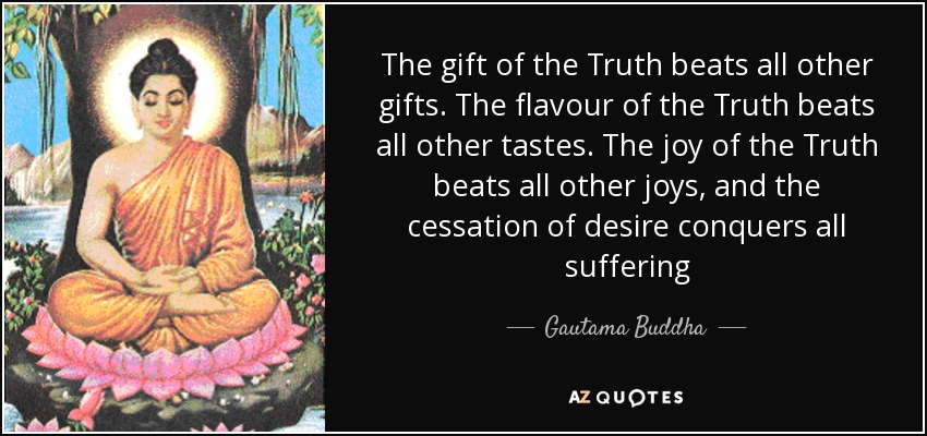 The gift of the Truth beats all other gifts. The flavour of the Truth beats all other tastes. The joy of the Truth beats all other joys, and the cessation of desire conquers all suffering - Gautama Buddha