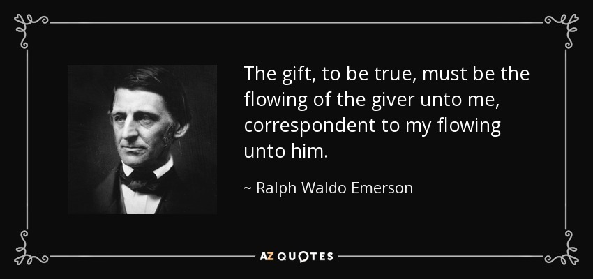 The gift, to be true, must be the flowing of the giver unto me, correspondent to my flowing unto him. - Ralph Waldo Emerson