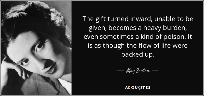 The gift turned inward, unable to be given, becomes a heavy burden, even sometimes a kind of poison. It is as though the flow of life were backed up. - May Sarton