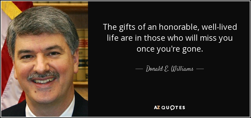 The gifts of an honorable, well-lived life are in those who will miss you once you're gone. - Donald E. Williams, Jr.