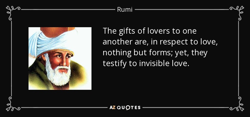 The gifts of lovers to one another are, in respect to love, nothing but forms; yet, they testify to invisible love. - Rumi