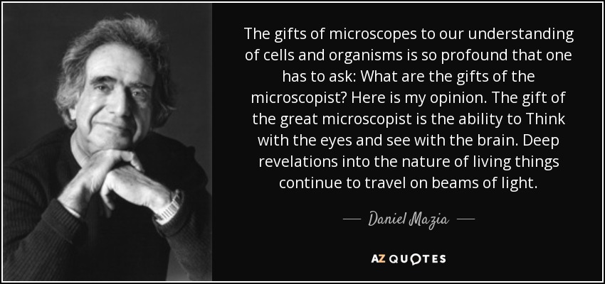 The gifts of microscopes to our understanding of cells and organisms is so profound that one has to ask: What are the gifts of the microscopist? Here is my opinion. The gift of the great microscopist is the ability to Think with the eyes and see with the brain. Deep revelations into the nature of living things continue to travel on beams of light. - Daniel Mazia