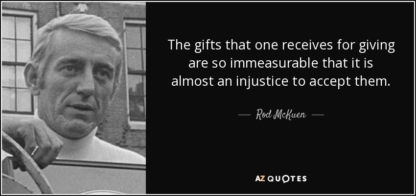 The gifts that one receives for giving are so immeasurable that it is almost an injustice to accept them. - Rod McKuen