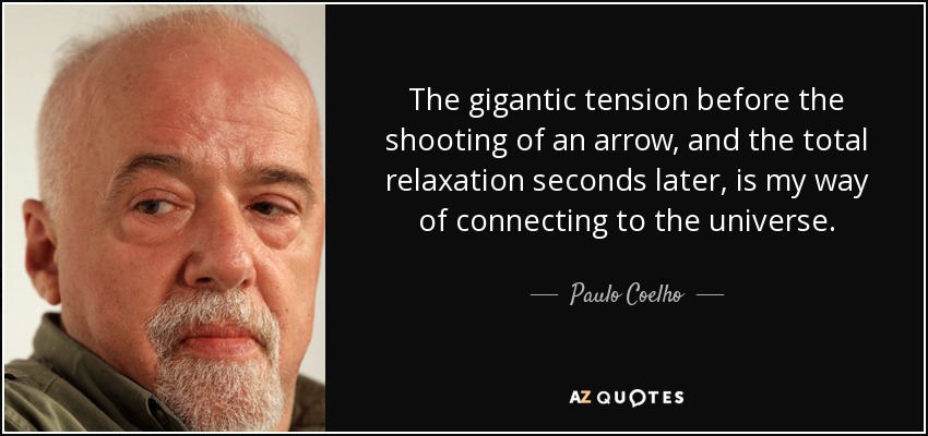 The gigantic tension before the shooting of an arrow, and the total relaxation seconds later, is my way of connecting to the universe. - Paulo Coelho