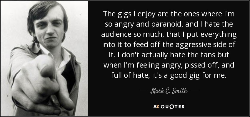 The gigs I enjoy are the ones where I'm so angry and paranoid, and I hate the audience so much, that I put everything into it to feed off the aggressive side of it. I don't actually hate the fans but when I'm feeling angry, pissed off, and full of hate, it's a good gig for me. - Mark E. Smith