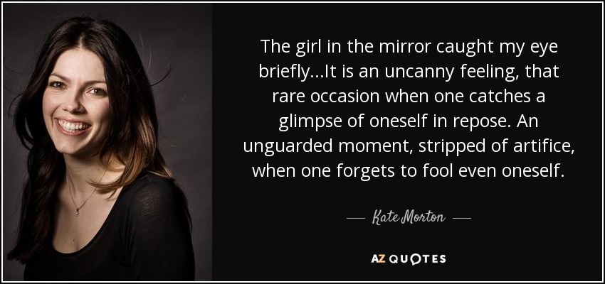 The girl in the mirror caught my eye briefly...It is an uncanny feeling, that rare occasion when one catches a glimpse of oneself in repose. An unguarded moment, stripped of artifice, when one forgets to fool even oneself. - Kate Morton