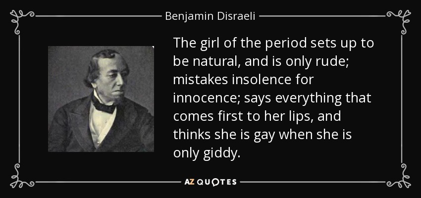 The girl of the period sets up to be natural, and is only rude; mistakes insolence for innocence; says everything that comes first to her lips, and thinks she is gay when she is only giddy. - Benjamin Disraeli