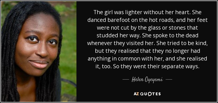 The girl was lighter without her heart. She danced barefoot on the hot roads, and her feet were not cut by the glass or stones that studded her way. She spoke to the dead whenever they visited her. She tried to be kind, but they realised that they no longer had anything in common with her, and she realised it, too. So they went their separate ways. - Helen Oyeyemi