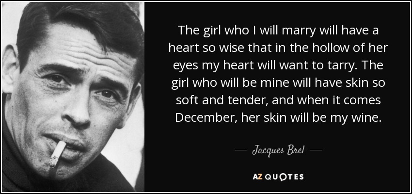 The girl who I will marry will have a heart so wise that in the hollow of her eyes my heart will want to tarry. The girl who will be mine will have skin so soft and tender, and when it comes December, her skin will be my wine. - Jacques Brel