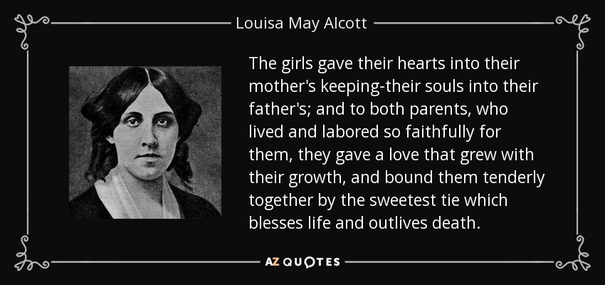 The girls gave their hearts into their mother's keeping-their souls into their father's; and to both parents, who lived and labored so faithfully for them, they gave a love that grew with their growth, and bound them tenderly together by the sweetest tie which blesses life and outlives death. - Louisa May Alcott