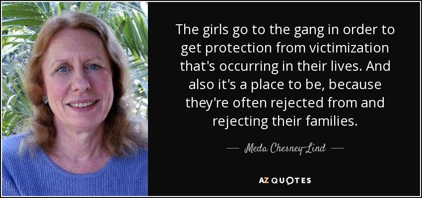 The girls go to the gang in order to get protection from victimization that's occurring in their lives. And also it's a place to be, because they're often rejected from and rejecting their families. - Meda Chesney-Lind