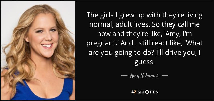 The girls I grew up with they're living normal, adult lives. So they call me now and they're like, 'Amy, I'm pregnant.' And I still react like, 'What are you going to do? I'll drive you, I guess. - Amy Schumer
