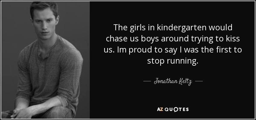 The girls in kindergarten would chase us boys around trying to kiss us. Im proud to say I was the first to stop running. - Jonathan Keltz